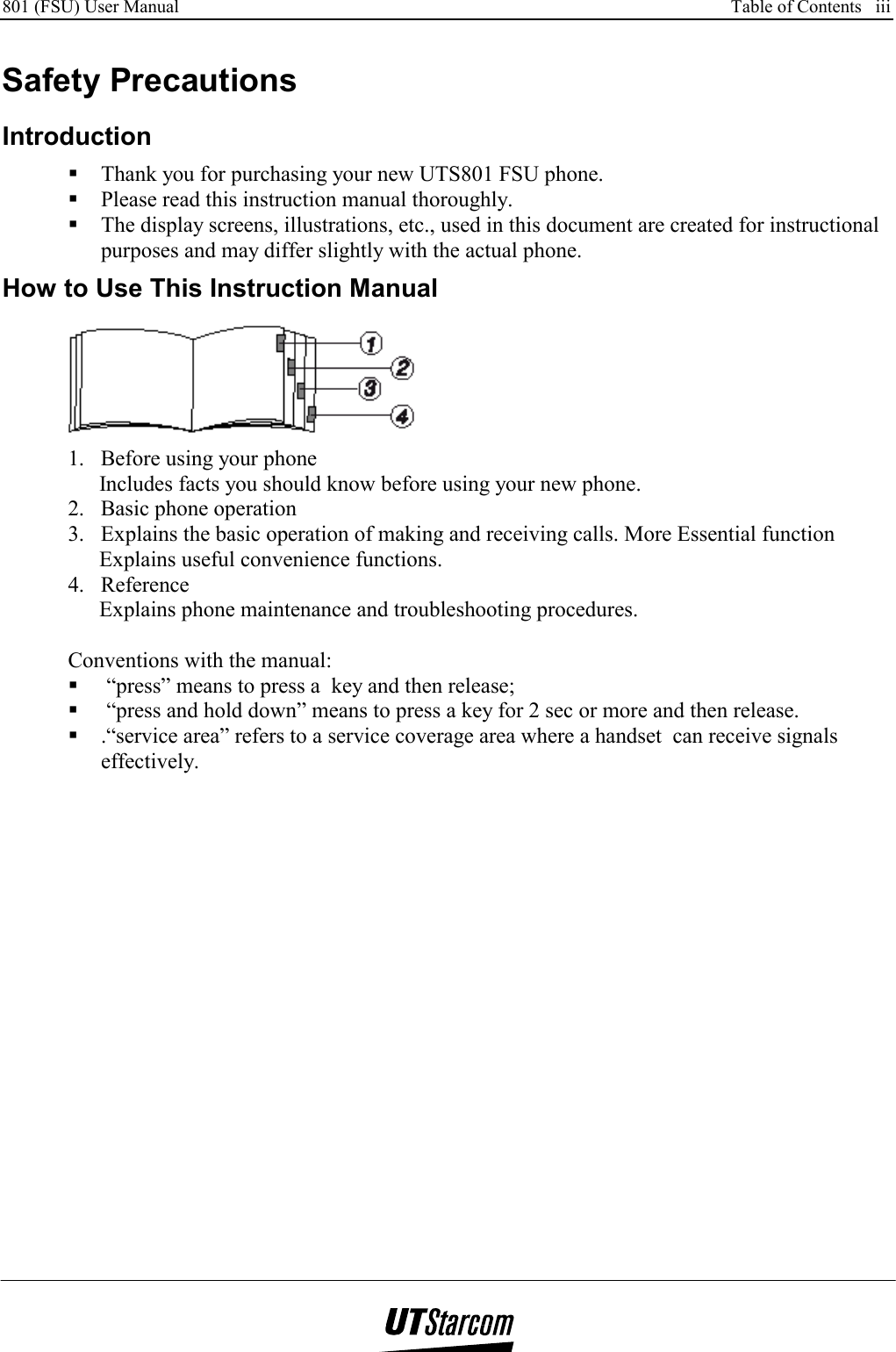 801 (FSU) User Manual      Table of Contents   iii    Safety Precautions Introduction  Thank you for purchasing your new UTS801 FSU phone.  Please read this instruction manual thoroughly.  The display screens, illustrations, etc., used in this document are created for instructional purposes and may differ slightly with the actual phone.  How to Use This Instruction Manual  1.  Before using your phone Includes facts you should know before using your new phone. 2.  Basic phone operation 3.  Explains the basic operation of making and receiving calls. More Essential function Explains useful convenience functions. 4. Reference Explains phone maintenance and troubleshooting procedures.  Conventions with the manual:   “press” means to press a  key and then release;   “press and hold down” means to press a key for 2 sec or more and then release.  .“service area” refers to a service coverage area where a handset  can receive signals effectively. 