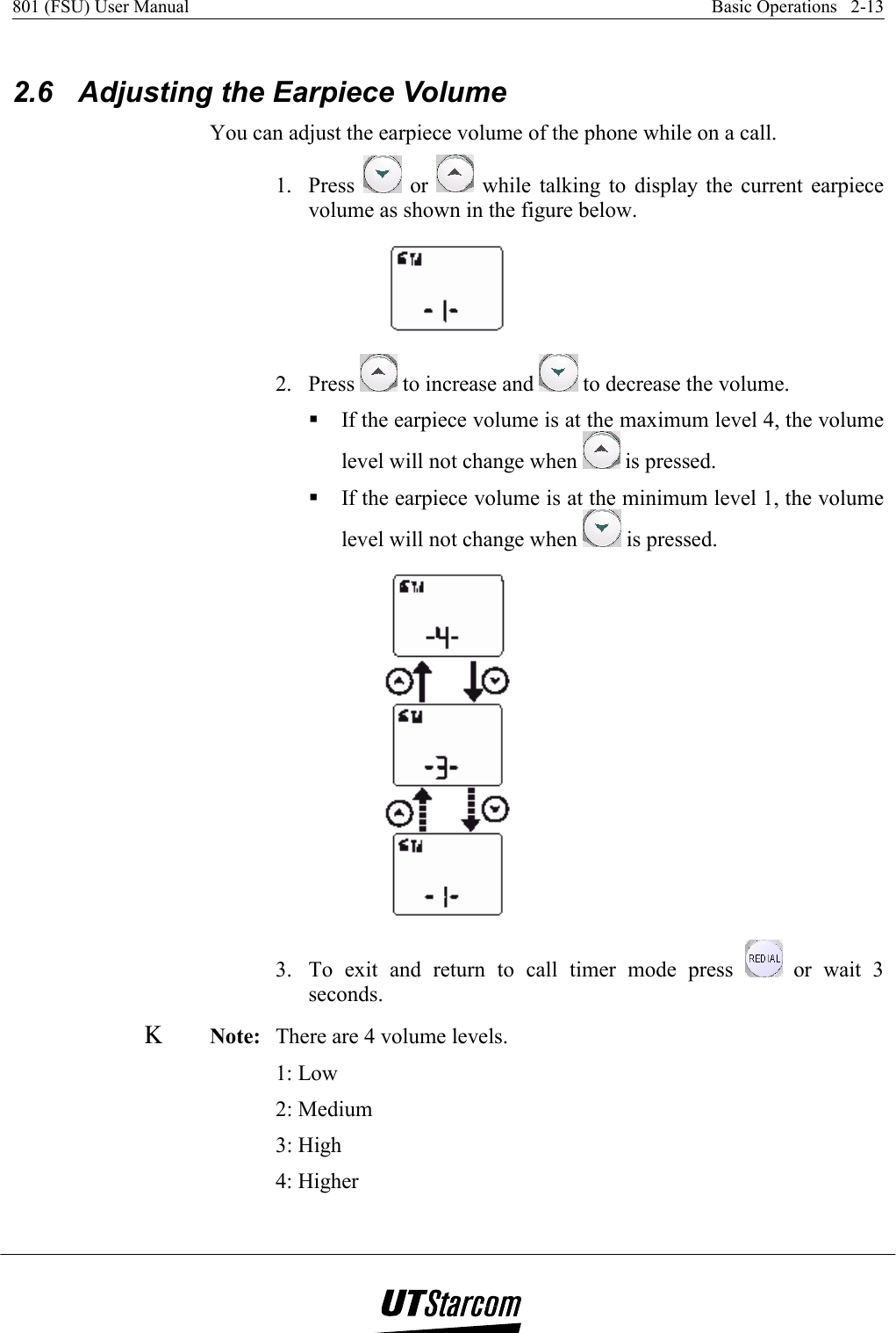 801 (FSU) User Manual    Basic Operations   2-13    2.6  Adjusting the Earpiece Volume You can adjust the earpiece volume of the phone while on a call. 1. Press   or   while talking to display the current earpiece volume as shown in the figure below.  2. Press   to increase and   to decrease the volume.  If the earpiece volume is at the maximum level 4, the volume level will not change when   is pressed.  If the earpiece volume is at the minimum level 1, the volume level will not change when   is pressed.  3.  To exit and return to call timer mode press   or wait 3 seconds. Κ Note:   There are 4 volume levels.  1: Low 2: Medium 3: High 4: Higher 