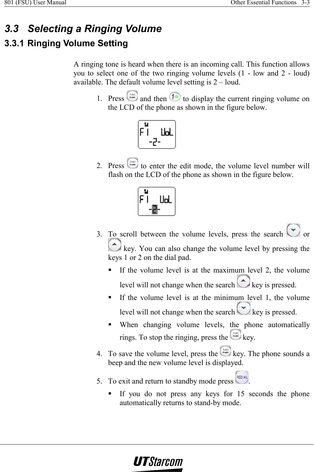 801 (FSU) User Manual    Other Essential Functions   3-3    3.3  Selecting a Ringing Volume 3.3.1 Ringing Volume Setting A ringing tone is heard when there is an incoming call. This function allows you to select one of the two ringing volume levels (1 - low and 2 - loud) available. The default volume level setting is 2 – loud. 1. Press   and then   to display the current ringing volume on the LCD of the phone as shown in the figure below.  2. Press   to enter the edit mode, the volume level number will flash on the LCD of the phone as shown in the figure below.  3.  To scroll between the volume levels, press the search   or  key. You can also change the volume level by pressing the keys 1 or 2 on the dial pad.  If the volume level is at the maximum level 2, the volume level will not change when the search   key is pressed.  If the volume level is at the minimum level 1, the volume level will not change when the search   key is pressed.  When changing volume levels, the phone automatically rings. To stop the ringing, press the   key. 4.  To save the volume level, press the   key. The phone sounds a beep and the new volume level is displayed. 5.  To exit and return to standby mode press  .  If you do not press any keys for 15 seconds the phone automatically returns to stand-by mode. 