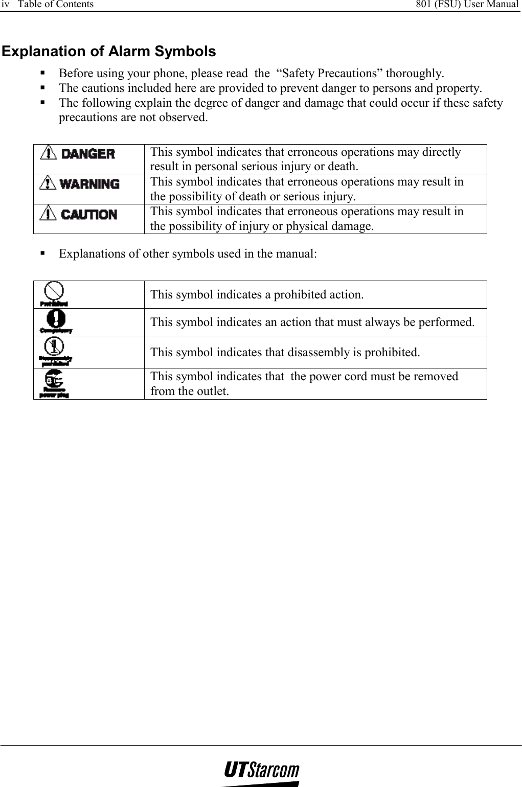 iv   Table of Contents     801 (FSU) User Manual      Explanation of Alarm Symbols  Before using your phone, please read  the  “Safety Precautions” thoroughly.  The cautions included here are provided to prevent danger to persons and property.  The following explain the degree of danger and damage that could occur if these safety precautions are not observed.   This symbol indicates that erroneous operations may directly result in personal serious injury or death.  This symbol indicates that erroneous operations may result in the possibility of death or serious injury.  This symbol indicates that erroneous operations may result in the possibility of injury or physical damage.   Explanations of other symbols used in the manual:  This symbol indicates a prohibited action.  This symbol indicates an action that must always be performed.  This symbol indicates that disassembly is prohibited.  This symbol indicates that  the power cord must be removed from the outlet.  