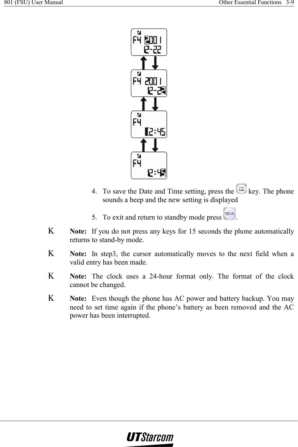 801 (FSU) User Manual    Other Essential Functions   3-9     4.  To save the Date and Time setting, press the   key. The phone sounds a beep and the new setting is displayed 5.  To exit and return to standby mode press  . Κ Note:  If you do not press any keys for 15 seconds the phone automatically returns to stand-by mode. Κ Note:  In step3, the cursor automatically moves to the next field when a valid entry has been made. Κ Note:  The clock uses a 24-hour format only. The format of the clock cannot be changed. Κ Note:  Even though the phone has AC power and battery backup. You may need to set time again if the phone’s battery as been removed and the AC power has been interrupted. 