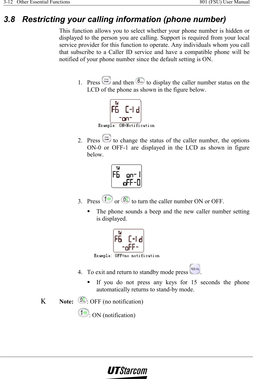 3-12   Other Essential Functions    801 (FSU) User Manual   3.8  Restricting your calling information (phone number)  This function allows you to select whether your phone number is hidden or displayed to the person you are calling. Support is required from your local service provider for this function to operate. Any individuals whom you call that subscribe to a Caller ID service and have a compatible phone will be notified of your phone number since the default setting is ON.  1. Press   and then   to display the caller number status on the LCD of the phone as shown in the figure below.  2. Press   to change the status of the caller number, the options ON-0 or OFF-1 are displayed in the LCD as shown in figure below.  3. Press   or   to turn the caller number ON or OFF.  The phone sounds a beep and the new caller number setting is displayed.  4.  To exit and return to standby mode press  .  If you do not press any keys for 15 seconds the phone automatically returns to stand-by mode. Κ Note: : OFF (no notification) : ON (notification) 