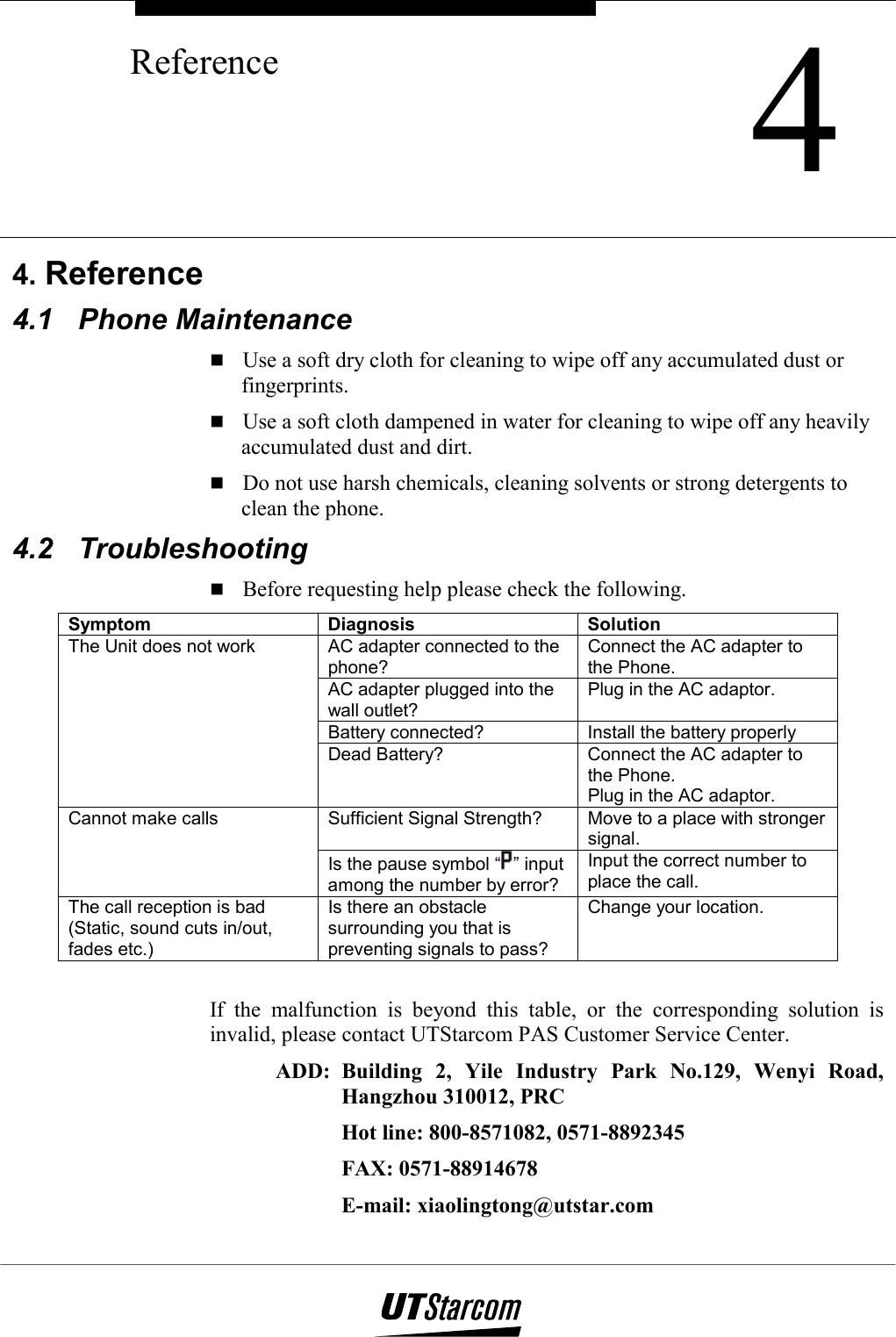    4Reference        4. Reference 4.1 Phone Maintenance  Use a soft dry cloth for cleaning to wipe off any accumulated dust or fingerprints.  Use a soft cloth dampened in water for cleaning to wipe off any heavily accumulated dust and dirt.  Do not use harsh chemicals, cleaning solvents or strong detergents to clean the phone. 4.2 Troubleshooting  Before requesting help please check the following. Symptom Diagnosis Solution AC adapter connected to the phone? Connect the AC adapter to the Phone. AC adapter plugged into the wall outlet? Plug in the AC adaptor. Battery connected?   Install the battery properly The Unit does not work Dead Battery?  Connect the AC adapter to the Phone. Plug in the AC adaptor. Sufficient Signal Strength?  Move to a place with stronger signal. Cannot make calls Is the pause symbol “ ” input among the number by error? Input the correct number to place the call. The call reception is bad (Static, sound cuts in/out, fades etc.) Is there an obstacle surrounding you that is preventing signals to pass? Change your location.  If the malfunction is beyond this table, or the corresponding solution is invalid, please contact UTStarcom PAS Customer Service Center. ADD: Building 2, Yile Industry Park No.129, Wenyi Road, Hangzhou 310012, PRC Hot line: 800-8571082, 0571-8892345 FAX: 0571-88914678 E-mail: xiaolingtong@utstar.com 