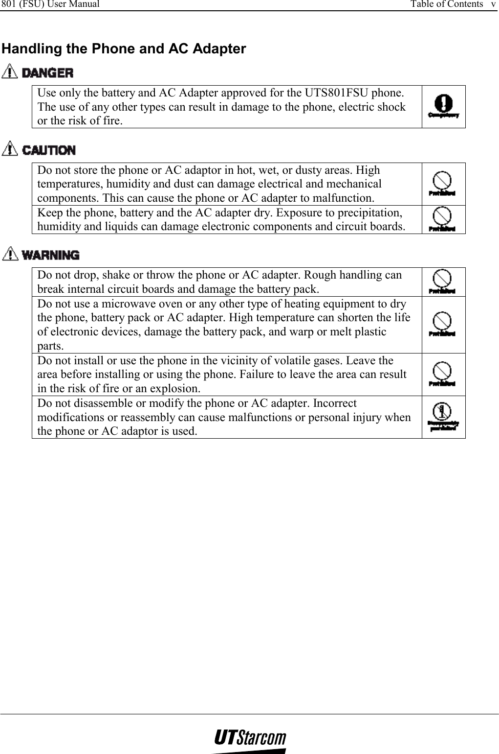 801 (FSU) User Manual      Table of Contents   v    Handling the Phone and AC Adapter  Use only the battery and AC Adapter approved for the UTS801FSU phone. The use of any other types can result in damage to the phone, electric shock or the risk of fire.   Do not store the phone or AC adaptor in hot, wet, or dusty areas. High temperatures, humidity and dust can damage electrical and mechanical components. This can cause the phone or AC adapter to malfunction.   Keep the phone, battery and the AC adapter dry. Exposure to precipitation, humidity and liquids can damage electronic components and circuit boards.     Do not drop, shake or throw the phone or AC adapter. Rough handling can break internal circuit boards and damage the battery pack.   Do not use a microwave oven or any other type of heating equipment to dry the phone, battery pack or AC adapter. High temperature can shorten the life of electronic devices, damage the battery pack, and warp or melt plastic parts.  Do not install or use the phone in the vicinity of volatile gases. Leave the area before installing or using the phone. Failure to leave the area can result in the risk of fire or an explosion.   Do not disassemble or modify the phone or AC adapter. Incorrect modifications or reassembly can cause malfunctions or personal injury when the phone or AC adaptor is used.  