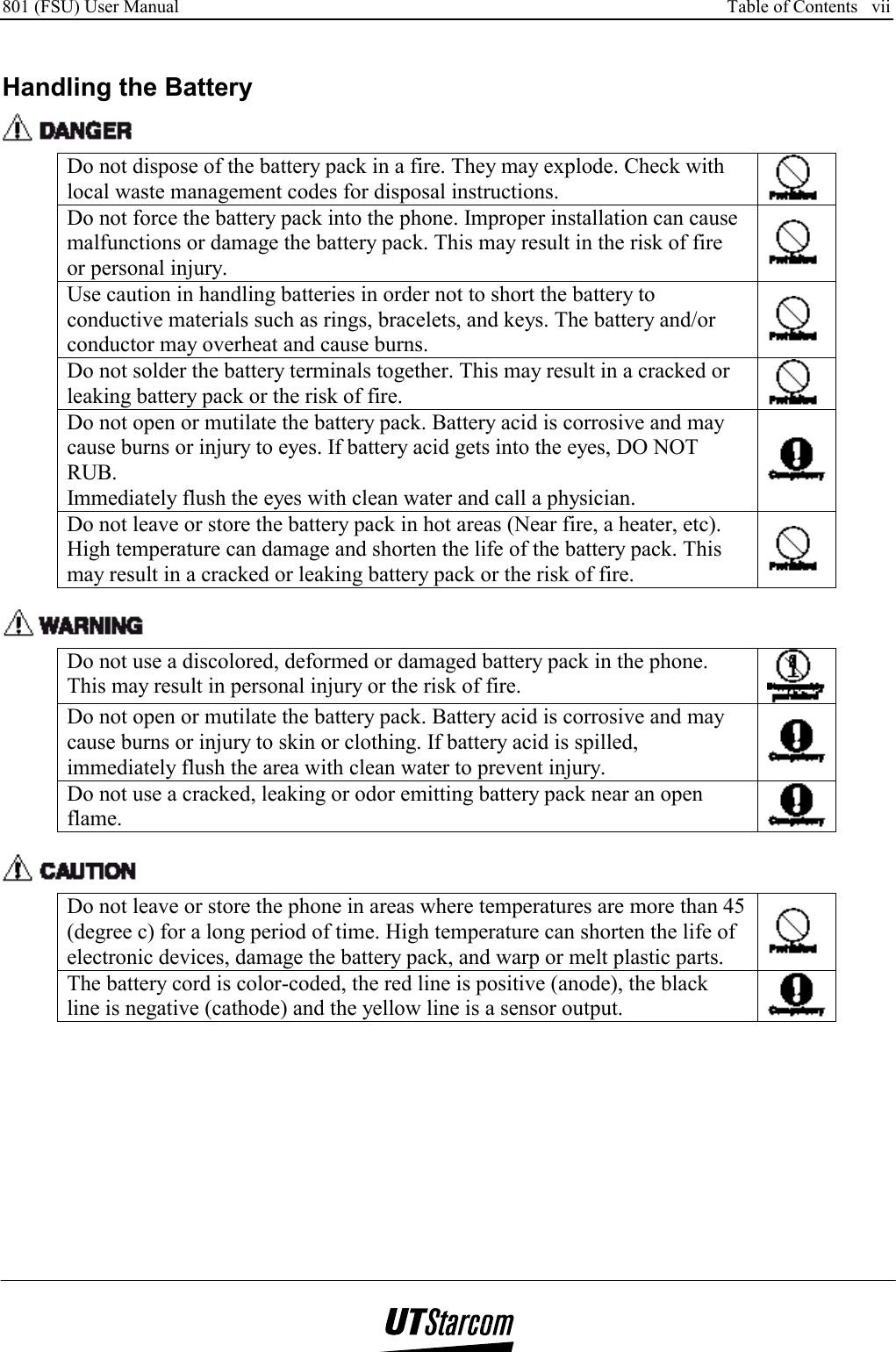 801 (FSU) User Manual      Table of Contents   vii    Handling the Battery  Do not dispose of the battery pack in a fire. They may explode. Check with local waste management codes for disposal instructions.   Do not force the battery pack into the phone. Improper installation can cause malfunctions or damage the battery pack. This may result in the risk of fire or personal injury.   Use caution in handling batteries in order not to short the battery to conductive materials such as rings, bracelets, and keys. The battery and/or conductor may overheat and cause burns.   Do not solder the battery terminals together. This may result in a cracked or leaking battery pack or the risk of fire.   Do not open or mutilate the battery pack. Battery acid is corrosive and may cause burns or injury to eyes. If battery acid gets into the eyes, DO NOT RUB. Immediately flush the eyes with clean water and call a physician. Do not leave or store the battery pack in hot areas (Near fire, a heater, etc). High temperature can damage and shorten the life of the battery pack. This may result in a cracked or leaking battery pack or the risk of fire.     Do not use a discolored, deformed or damaged battery pack in the phone. This may result in personal injury or the risk of fire.   Do not open or mutilate the battery pack. Battery acid is corrosive and may cause burns or injury to skin or clothing. If battery acid is spilled, immediately flush the area with clean water to prevent injury.   Do not use a cracked, leaking or odor emitting battery pack near an open flame.      Do not leave or store the phone in areas where temperatures are more than 45 (degree c) for a long period of time. High temperature can shorten the life of electronic devices, damage the battery pack, and warp or melt plastic parts.   The battery cord is color-coded, the red line is positive (anode), the black line is negative (cathode) and the yellow line is a sensor output.  