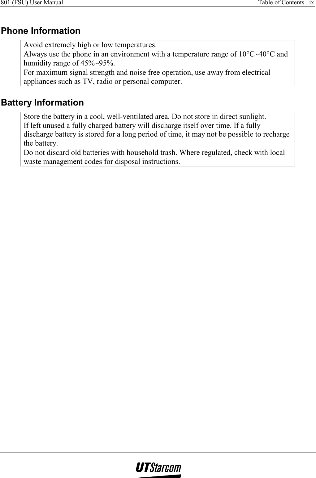 801 (FSU) User Manual      Table of Contents   ix    Phone Information Avoid extremely high or low temperatures. Always use the phone in an environment with a temperature range of 10°C~40°C and humidity range of 45%~95%. For maximum signal strength and noise free operation, use away from electrical appliances such as TV, radio or personal computer.  Battery Information Store the battery in a cool, well-ventilated area. Do not store in direct sunlight. If left unused a fully charged battery will discharge itself over time. If a fully discharge battery is stored for a long period of time, it may not be possible to recharge the battery. Do not discard old batteries with household trash. Where regulated, check with local waste management codes for disposal instructions.  