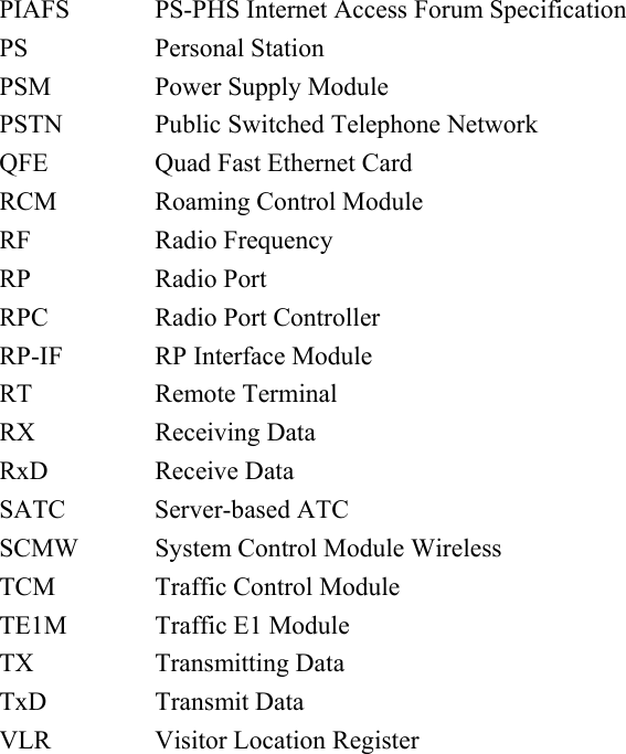             PIAFS  PS-PHS Internet Access Forum Specification PS Personal Station PSM  Power Supply Module PSTN  Public Switched Telephone Network QFE  Quad Fast Ethernet Card RCM Roaming Control Module RF Radio Frequency RP Radio Port RPC  Radio Port Controller RP-IF  RP Interface Module RT Remote Terminal RX Receiving Data RxD Receive Data SATC Server-based ATC SCMW  System Control Module Wireless TCM Traffic Control Module TE1M Traffic E1 Module TX Transmitting Data TxD Transmit Data VLR Visitor Location Register 