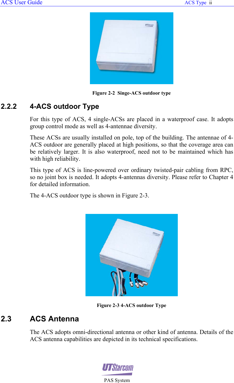 ACS User Guide                                                                                                               ACS Type  ii       PAS System  Figure 2-2  Singe-ACS outdoor type 2.2.2  4-ACS outdoor Type For this type of ACS, 4 single-ACSs are placed in a waterproof case. It adopts group control mode as well as 4-antennae diversity. These ACSs are usually installed on pole, top of the building. The antennae of 4-ACS outdoor are generally placed at high positions, so that the coverage area can be relatively larger. It is also waterproof, need not to be maintained which has with high reliability.  This type of ACS is line-powered over ordinary twisted-pair cabling from RPC, so no joint box is needed. It adopts 4-antennas diversity. Please refer to Chapter 4 for detailed information. The 4-ACS outdoor type is shown in Figure 2-3.   Figure 2-3 4-ACS outdoor Type 2.3 ACS Antenna The ACS adopts omni-directional antenna or other kind of antenna. Details of the ACS antenna capabilities are depicted in its technical specifications. 