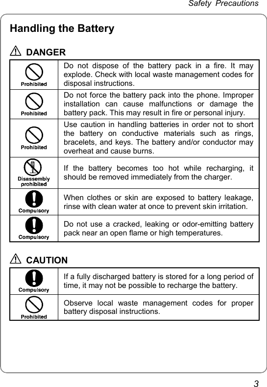 Safety Precautions 3 Handling the Battery  DANGER  Do not dispose of the battery pack in a fire. It may explode. Check with local waste management codes for disposal instructions.  Do not force the battery pack into the phone. Improper installation can cause malfunctions or damage the battery pack. This may result in fire or personal injury.  Use caution in handling batteries in order not to short the battery on conductive materials such as rings, bracelets, and keys. The battery and/or conductor may overheat and cause burns.  If the battery becomes too hot while recharging, it should be removed immediately from the charger.  When clothes or skin are exposed to battery leakage, rinse with clean water at once to prevent skin irritation.  Do not use a cracked, leaking or odor-emitting battery pack near an open flame or high temperatures.  CAUTION  If a fully discharged battery is stored for a long period of time, it may not be possible to recharge the battery.  Observe local waste management codes for proper battery disposal instructions.  