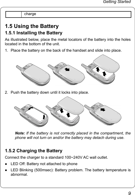 Getting Started   9 charge 1.5 Using the Battery 1.5.1 Installing the Battery As illustrated below, place the metal locators of the battery into the holes located in the bottom of the unit. 1.  Place the battery on the back of the handset and slide into place.  2.  Push the battery down until it locks into place.  Note: If the battery is not correctly placed in the compartment, the   phone will not turn on and/or the battery may detach during use.  1.5.2 Charging the Battery Connect the charger to a standard 100~240V AC wall outlet. z LED Off: Battery not attached to phone z LED Blinking (500msec): Battery problem. The battery temperature is abnormal. 