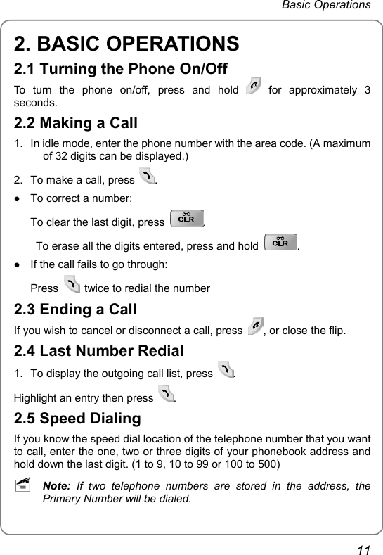  Basic Operations  11 2. BASIC OPERATIONS 2.1 Turning the Phone On/Off To turn the phone on/off, press and hold   for  approximately  3 seconds.  2.2 Making a Call 1.  In idle mode, enter the phone number with the area code. (A maximum of 32 digits can be displayed.) 2.  To make a call, press  . z To correct a number:   To clear the last digit, press  .    To erase all the digits entered, press and hold  .  z If the call fails to go through: Press    twice to redial the number 2.3 Ending a Call If you wish to cancel or disconnect a call, press  , or close the flip. 2.4 Last Number Redial 1.  To display the outgoing call list, press  .  Highlight an entry then press  .  2.5 Speed Dialing If you know the speed dial location of the telephone number that you want to call, enter the one, two or three digits of your phonebook address and hold down the last digit. (1 to 9, 10 to 99 or 100 to 500) ~ Note:  If two telephone numbers are stored in the address, the Primary Number will be dialed. 