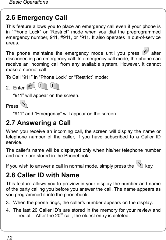  Basic Operations 12 2.6 Emergency Call This feature allows you to place an emergency call even if your phone is in “Phone Lock” or “Restrict” mode when you dial the preprogrammed emergency number, 911, #911, or *911. It also operates in out-of-service areas. The phone maintains the emergency mode until you press   after disconnecting an emergency call. In emergency call mode, the phone can receive an incoming call from any available system. However, it cannot make a normal call To Call “911” in “Phone Lock” or “Restrict” mode: 2. Enter  ,  ,  . “911” will appear on the screen. Press  . “911” and “Emergency” will appear on the screen. 2.7 Answering a Call When you receive an incoming call, the screen will display the name or telephone number of the caller, if you have subscribed to a Caller ID service.  The caller&apos;s name will be displayed only when his/her telephone number and name are stored in the Phonebook. If you wish to answer a call in normal mode, simply press the   key. 2.8 Caller ID with Name This feature allows you to preview in your display the number and name of the party calling you before you answer the call. The name appears as you programmed it into the phonebook. 3.  When the phone rings, the caller’s number appears on the display. 4.  The last 20 Caller ID’s are stored in the memory for your review and redial.  After the 20th call, the oldest entry is deleted. 