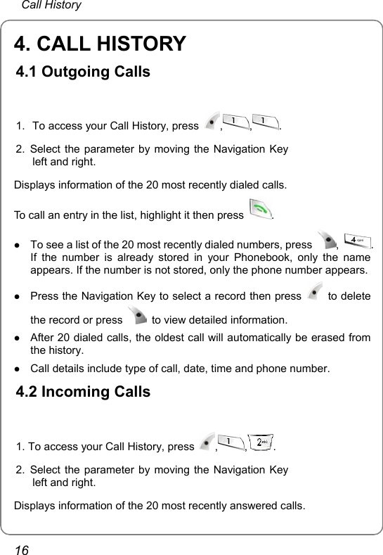  Call History 16 4. CALL HISTORY 4.1 Outgoing Calls  1.  To access your Call History, press  ,,.2. Select the parameter by moving the Navigation Key left and right.  Displays information of the 20 most recently dialed calls. To call an entry in the list, highlight it then press  .  z To see a list of the 20 most recently dialed numbers, press  ,  . If the number is already stored in your Phonebook, only the name appears. If the number is not stored, only the phone number appears. z Press the Navigation Key to select a record then press   to delete the record or press    to view detailed information. z After 20 dialed calls, the oldest call will automatically be erased from the history. z Call details include type of call, date, time and phone number. 4.2 Incoming Calls  1. To access your Call History, press  , , . 2. Select the parameter by moving the Navigation Key left and right.  Displays information of the 20 most recently answered calls. 