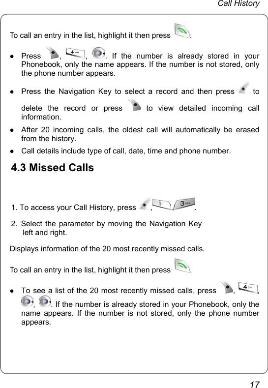  Call History  17 To call an entry in the list, highlight it then press  .  z Press  ,  ,  . If the number is already stored in your Phonebook, only the name appears. If the number is not stored, only the phone number appears. z Press the Navigation Key to select a record and then press   to delete the record or press   to view detailed incoming call information. z After 20 incoming calls, the oldest call will automatically be erased from the history. z Call details include type of call, date, time and phone number. 4.3 Missed Calls  1. To access your Call History, press  , . .2. Select the parameter by moving the Navigation Key left and right.  Displays information of the 20 most recently missed calls. To call an entry in the list, highlight it then press  .  z To see a list of the 20 most recently missed calls, press  ,  , ,  . If the number is already stored in your Phonebook, only the name appears. If the number is not stored, only the phone number appears. 