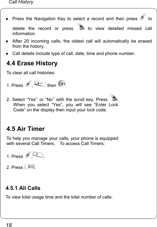  Call History 18 z Press the Navigation Key to select a record and then press   to delete the record or press   to view detailed missed call information. z After 20 incoming calls, the oldest call will automatically be erased from the history. z Call details include type of call, date, time and phone number. 4.4 Erase History To clear all call histories: 1. Press  ,   then  . 2. Select “Yes’’ or “No’’ with the scroll key. Press  . When you select “Yes”, you will see “Enter Lock Code” on the display then input your lock code.   4.5 Air Timer To help you manage your calls, your phone is equippedwith several Call Timers.    To access Call Timers: 1. Press  ,. 2. Press  .   4.5.1 All Calls To view total usage time and the total number of calls:  