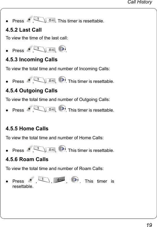  Call History  19 z Press  , , . This timer is resettable. 4.5.2 Last Call To view the time of the last call: z Press  , , ,  .  4.5.3 Incoming Calls To view the total time and number of Incoming Calls: z Press  , , ,  . This timer is resettable.4.5.4 Outgoing Calls To view the total time and number of Outgoing Calls: z Press  , , ,  . This timer is resettable.    4.5.5 Home Calls To view the total time and number of Home Calls: z Press  , , ,  . This timer is resettable.  4.5.6 Roam Calls To view the total time and number of Roam Calls: z Press  , , ,  . This timer is resettable.   