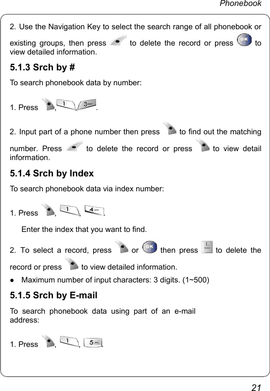  Phonebook  21 2. Use the Navigation Key to select the search range of all phonebook or existing groups, then press   to delete the record or press   to view detailed information. 5.1.3 Srch by # To search phonebook data by number: 1. Press  , , .  2. Input part of a phone number then press   to find out the matching number. Press   to delete the record or press   to view detail information. 5.1.4 Srch by Index To search phonebook data via index number: 1. Press  ,  ,  .  Enter the index that you want to find. 2. To select a record, press   or   then press   to delete the record or press    to view detailed information. z Maximum number of input characters: 3 digits. (1~500) 5.1.5 Srch by E-mail To search phonebook data using part of an e-mail address: 1. Press  ,  ,  .  