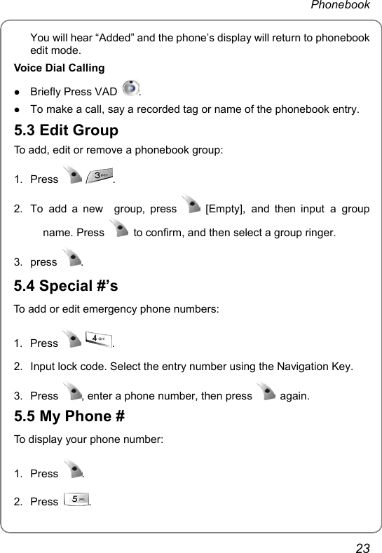  Phonebook  23 You will hear “Added” and the phone’s display will return to phonebook edit mode. Voice Dial Calling z Briefly Press VAD  . z To make a call, say a recorded tag or name of the phonebook entry. 5.3 Edit Group To add, edit or remove a phonebook group: 1. Press   . 2.  To add a new  group, press   [Empty], and then input a group name. Press    to confirm, and then select a group ringer. 3. press  . 5.4 Special #’s To add or edit emergency phone numbers: 1. Press   .  2.  Input lock code. Select the entry number using the Navigation Key. 3. Press  , enter a phone number, then press   again. 5.5 My Phone # To display your phone number: 1. Press  . 2. Press  .  