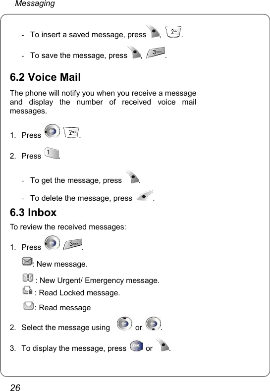  Messaging 26 -  To insert a saved message, press ,  . -  To save the message, press ,  .  6.2 Voice Mail The phone will notify you when you receive a message   and display the number of received voice mail messages. 1. Press   . 2. Press  .   -  To get the message, press  .  -  To delete the message, press  . 6.3 Inbox To review the received messages: 1. Press   . : New message. : New Urgent/ Emergency message. : Read Locked message. : Read message 2.  Select the message using     or  . 3.  To display the message, press   or  . 