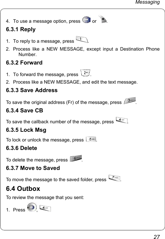 Messaging 27 4.  To use a message option, press   or  . 6.3.1 Reply 1.  To reply to a message, press  . 2.  Process like a NEW MESSAGE, except input a Destination Phone Number. 6.3.2 Forward 1.  To forward the message, press  . 2.  Process like a NEW MESSAGE, and edit the text message. 6.3.3 Save Address To save the original address (Fr) of the message, press  . 6.3.4 Save CB To save the callback number of the message, press  . 6.3.5 Lock Msg To lock or unlock the message, press  . 6.3.6 Delete To delete the message, press  . 6.3.7 Move to Saved To move the message to the saved folder, press  . 6.4 Outbox To review the message that you sent: 1. Press  ,   
