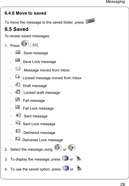 Messaging 29 6.4.6 Move to saved To move the message to the saved folder, press  . 6.5 Saved To review saved messages: 1. Press   . - : Save message - : Save Lock message - : Message moved from Inbox - : Locked message moved from Inbox - : Draft message - : Locked draft message - : Fail message - : Fail Lock message - : Sent message - : Sent Lock message - : Delivered message - : Delivered Lock message 2.  Select the message using   or  . 3.  To display the message, press   or  . 4.  To use the saved option, press   or  . 