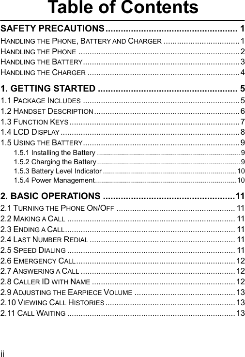  ii Table of Contents SAFETY PRECAUTIONS.................................................... 1 HANDLING THE PHONE, BATTERY AND CHARGER .................................. 1 HANDLING THE PHONE ........................................................................2 HANDLING THE BATTERY......................................................................3 HANDLING THE CHARGER .................................................................... 4 1. GETTING STARTED ....................................................... 5 1.1 PACKAGE INCLUDES ......................................................................5 1.2 HANDSET DESCRIPTION ................................................................. 6 1.3 FUNCTION KEYS ............................................................................7 1.4 LCD DISPLAY ................................................................................8 1.5 USING THE BAT TERY ...................................................................... 9 1.5.1 Installing the Battery ........................................................................9 1.5.2 Charging the Battery........................................................................9 1.5.3 Battery Level Indicator ...................................................................10 1.5.4 Power Management.......................................................................10 2. BASIC OPERATIONS ....................................................11 2.1 TURNING THE PHONE ON/OFF ..................................................... 11 2.2 MAKING A CALL ........................................................................... 11 2.3 ENDING A CALL............................................................................ 11 2.4 LAST NUMBER REDIAL ................................................................. 11 2.5 SPEED DIALING ........................................................................... 11 2.6 EMERGENCY CALL.......................................................................12 2.7 ANSWERING A CALL .....................................................................12 2.8 CALLER ID WITH NAME ................................................................12 2.9 ADJUSTING THE EARPIECE VOLUME .............................................13 2.10 VIEWING CALL HISTORIES ..........................................................13 2.11 CALL WAITING ...........................................................................13 