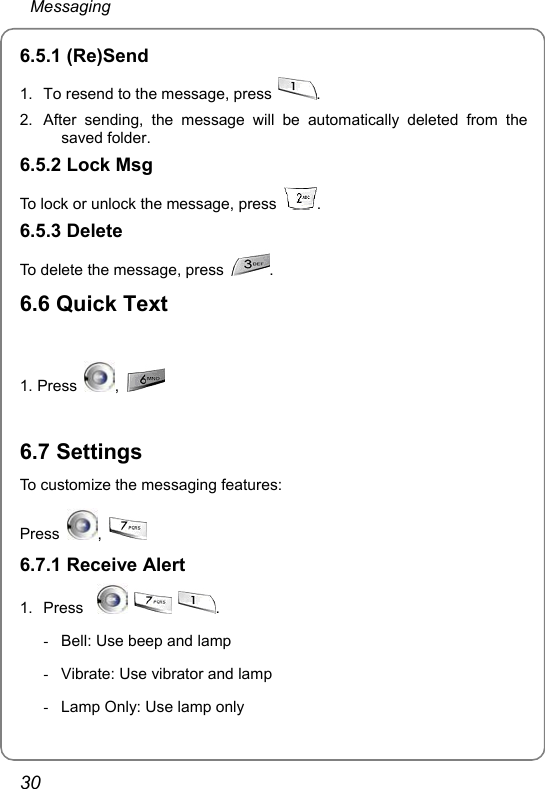  Messaging 30 6.5.1 (Re)Send   1.  To resend to the message, press  . 2.  After sending, the message will be automatically deleted from the saved folder. 6.5.2 Lock Msg To lock or unlock the message, press  . 6.5.3 Delete To delete the message, press  . 6.6 Quick Text  1. Press  ,     6.7 Settings To customize the messaging features: Press  ,    6.7.1 Receive Alert   1. Press       . -  Bell: Use beep and lamp -  Vibrate: Use vibrator and lamp -  Lamp Only: Use lamp only  