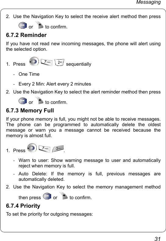 Messaging 31 2.  Use the Navigation Key to select the receive alert method then press  or   to confirm. 6.7.2 Reminder If you have not read new incoming messages, the phone will alert using the selected option. 1. Press        sequentially - One Time  -  Every 2 Min: Alert every 2 minutes 2.  Use the Navigation Key to select the alert reminder method then press  or   to confirm. 6.7.3 Memory Full If your phone memory is full, you might not be able to receive messages. The phone can be programmed to automatically delete the oldest message or warn you a message cannot be received because the memory is almost full. 1. Press      .   -  Warn to user: Show warning message to user and automatically reject when memory is full. - Auto Delete: If the memory is full, previous messages are automatically deleted. 2.  Use the Navigation Key to select the memory management method then press   or   to confirm. 6.7.4 Priority To set the priority for outgoing messages: 