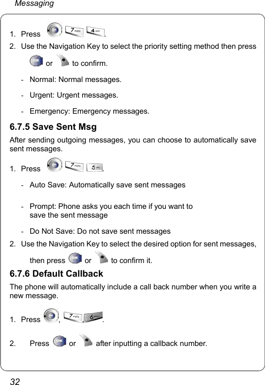  Messaging 32 1. Press       . 2.  Use the Navigation Key to select the priority setting method then press  or   to confirm. -  Normal: Normal messages. -  Urgent: Urgent messages. -  Emergency: Emergency messages.  6.7.5 Save Sent Msg   After sending outgoing messages, you can choose to automatically save sent messages. 1. Press       . -  Auto Save: Automatically save sent messages -  Prompt: Phone asks you each time if you want to save the sent message  -  Do Not Save: Do not save sent messages 2.  Use the Navigation Key to select the desired option for sent messages, then press   or    to confirm it. 6.7.6 Default Callback The phone will automatically include a call back number when you write a new message. 1. Press  ,  ,.   2. Press   or    after inputting a callback number. 