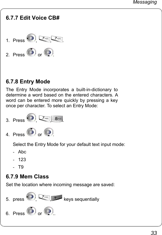 Messaging 33 6.7.7 Edit Voice CB#  1. Press  ,  ,. 2. Press   or  .    6.7.8 Entry Mode The Entry Mode incorporates a built-in-dictionary to determine a word based on the entered characters. A word can be entered more quickly by pressing a key once per character. To select an Entry Mode: 3. Press  ,  ,. 4. Press   or  .  Select the Entry Mode for your default text input mode: - Abc - 123 - T9 6.7.9 Mem Class Set the location where incoming message are saved: 5. press  ,  , keys sequentially 6. Press   or  ..  