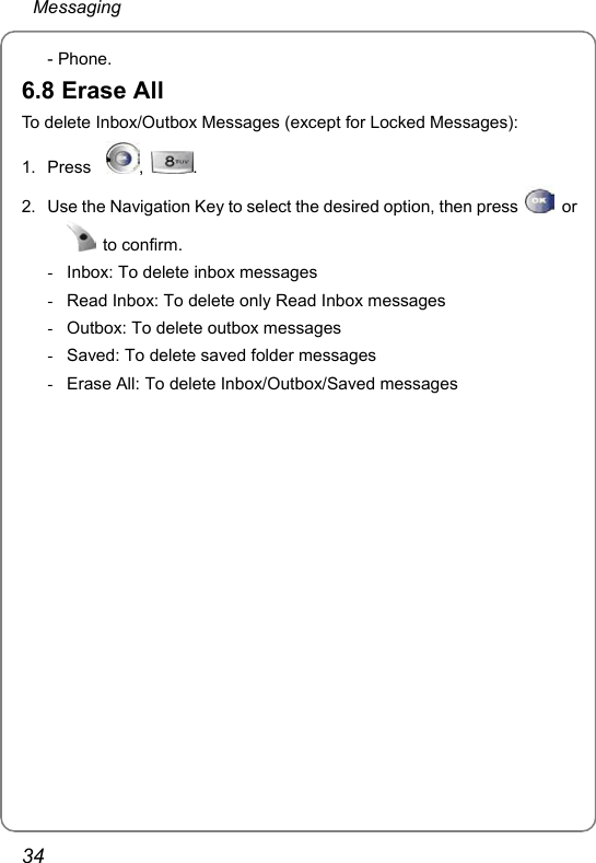  Messaging 34 - Phone. 6.8 Erase All To delete Inbox/Outbox Messages (except for Locked Messages): 1. Press   ,  . 2.  Use the Navigation Key to select the desired option, then press   or  to confirm. -  Inbox: To delete inbox messages -  Read Inbox: To delete only Read Inbox messages -  Outbox: To delete outbox messages -  Saved: To delete saved folder messages -  Erase All: To delete Inbox/Outbox/Saved messages