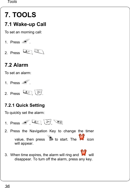  Tools 36 7. TOOLS 7.1 Wake-up Call To set an morning call: 1. Press  .  2. Press   ,  . 7.2 Alarm To set an alarm: 1. Press  .  2. Press   ,  . 7.2.1 Quick Setting To quickly set the alarm: 1. Press  ,  ,  ,  .  2. Press the Navigation Key to change the timer value, then press   to start. The   icon will appear.  3.  When time expires, the alarm will ring and   will disappear. To turn off the alarm, press any key. 