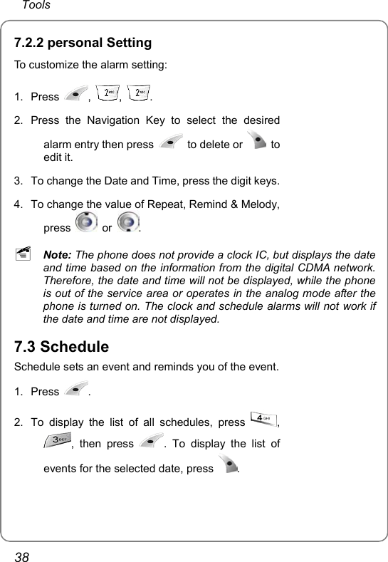  Tools 38 7.2.2 personal Setting To customize the alarm setting: 1. Press  ,  ,  . 2. Press the Navigation Key to select the desired alarm entry then press   to delete or   to edit it. 3.  To change the Date and Time, press the digit keys. 4.  To change the value of Repeat, Remind &amp; Melody, press   or  .    ~ Note: The phone does not provide a clock IC, but displays the date and time based on the information from the digital CDMA network. Therefore, the date and time will not be displayed, while the phone is out of the service area or operates in the analog mode after the phone is turned on. The clock and schedule alarms will not work if the date and time are not displayed. 7.3 Schedule Schedule sets an event and reminds you of the event. 1. Press  . 2.  To display the list of all schedules, press  , , then press  . To display the list of events for the selected date, press  .    