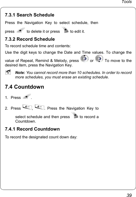 Tools 39 7.3.1 Search Schedule Press the Navigation Key to select schedule, then press    to delete it or press    to edit it.  7.3.2 Record Schedule To record schedule time and contents: Use the digit keys to change the Date and Time values. To change the value of Repeat, Remind &amp; Melody, press   or    To move to the desired item, press the Navigation Key.   ~ Note: You cannot record more than 10 schedules. In order to record more schedules, you must erase an existing schedule.   7.4 Countdown 1. Press  . 2. Press  ,  . Press the Navigation Key to select schedule and then press   to record a Countdown.      7.4.1 Record Countdown To record the designated count down day:    