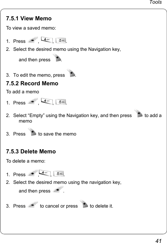 Tools 41 7.5.1 View Memo To view a saved memo: 1. Press  ,  ,  . 2.  Select the desired memo using the Navigation key, and then press  .  3.  To edit the memo, press  .  7.5.2 Record Memo To add a memo 1. Press  ,  ,  . 2.  Select “Empty” using the Navigation key, and then press   to add a memo 3. Press    to save the memo  7.5.3 Delete Memo To delete a memo: 1. Press  ,,  . 2.  Select the desired memo using the navigation key, and then press  . 3. Press    to cancel or press   to delete it.   