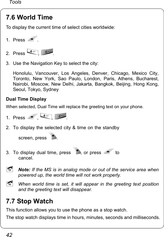  Tools 42 7.6 World Time To display the current time of select cities worldwide: 1. Press  . 2. Press  ,  . 3.  Use the Navigation Key to select the city:  Honolulu, Vancouver, Los Angeles, Denver, Chicago, Mexico City, Toronto, New York, Sao Paulo, London, Paris, Athens, Bucharest, Nairobi, Moscow, New Delhi, Jakarta, Bangkok, Beijing, Hong Kong, Seoul, Tokyo, Sydney Dual Time Display When selected, Dual Time will replace the greeting text on your phone. 1. Press  ,  ,  . 2.  To display the selected city &amp; time on the standby screen, press  . 3.  To display dual time, press  , or press   to cancel.   ~ Note: If the MS is in analog mode or out of the service area when powered up, the world time will not work properly. ~ When world time is set, it will appear in the greeting text position and the greeting text will disappear. 7.7 Stop Watch This function allows you to use the phone as a stop watch. The stop watch displays time in hours, minutes, seconds and milliseconds.   