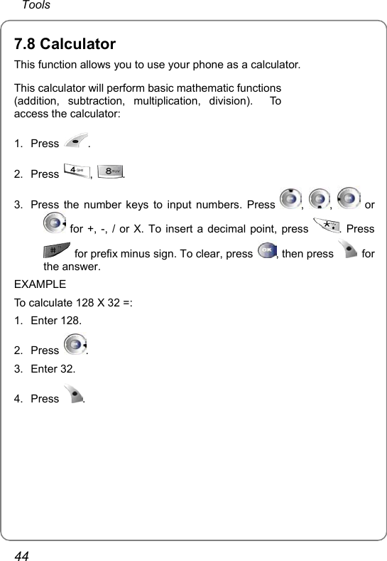  Tools 44 7.8 Calculator This function allows you to use your phone as a calculator. This calculator will perform basic mathematic functions (addition, subtraction, multiplication, division).  To access the calculator: 1. Press  .  2. Press  ,  .  3.  Press the number keys to input numbers. Press  ,  ,   or  for +, -, / or X. To insert a decimal point, press  . Press   for prefix minus sign. To clear, press  , then press   for the answer. EXAMPLE To calculate 128 X 32 =: 1. Enter 128. 2. Press  . 3. Enter 32. 4. Press  . 