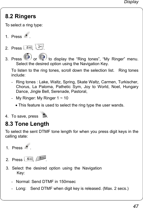  Display 47 8.2 Ringers To select a ring type:   1. Press  .  2. Press  ,  . 3. Press   or   to display the “Ring tones”, “My Ringer” menu. Select the desired option using the Navigation Key. To listen to the ring tones, scroll down the selection list.    Ring tones include: -  Ring tones : Lake, Waltz, Spring, Skate Waltz, Carmen, Turkischer, Chorus, La Paloma, Pathetic Sym, Joy to World, Noel, Hungary Dance, Jingle Bell, Serenade, Pastoral, -  My Ringer: My Ringer 1 ~ 10 • This feature is used to select the ring type the user wands. 4.  To save, press  .  8.3 Tone Length To select the sent DTMF tone length for when you press digit keys in the calling state: 1. Press  . 2. Press  ,  . 3.  Select the desired option using the Navigation Key:  -  Normal: Send DTMF in 150msec   -  Long:    Send DTMF when digit key is released. (Max. 2 secs.) 
