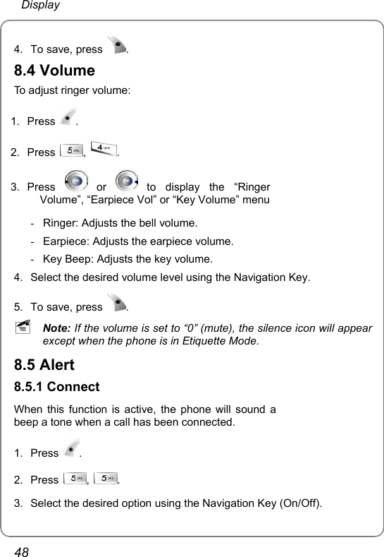  Display 48 4.  To save, press  . 8.4 Volume To adjust ringer volume: 1. Press  . 2. Press  ,  . 3. Press   or   to display the “Ringer Volume”, “Earpiece Vol” or “Key Volume” menu -  Ringer: Adjusts the bell volume. -  Earpiece: Adjusts the earpiece volume. -  Key Beep: Adjusts the key volume. 4.  Select the desired volume level using the Navigation Key. 5.  To save, press  .  ~ Note: If the volume is set to “0” (mute), the silence icon will appear except when the phone is in Etiquette Mode. 8.5 Alert 8.5.1 Connect When this function is active, the phone will sound a beep a tone when a call has been connected. 1. Press  . 2. Press  ,  .   3.  Select the desired option using the Navigation Key (On/Off). 