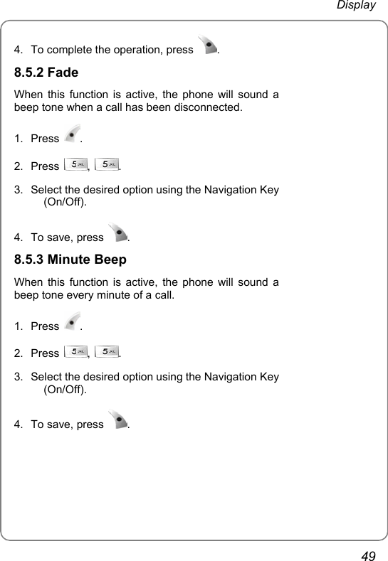  Display 49 4.  To complete the operation, press  .  8.5.2 Fade When this function is active, the phone will sound a beep tone when a call has been disconnected. 1. Press  . 2. Press  ,  . 3.  Select the desired option using the Navigation Key (On/Off).  4.  To save, press  .  8.5.3 Minute Beep When this function is active, the phone will sound a beep tone every minute of a call. 1. Press  . 2. Press  ,  . 3.  Select the desired option using the Navigation Key (On/Off).  4.  To save, press  .   