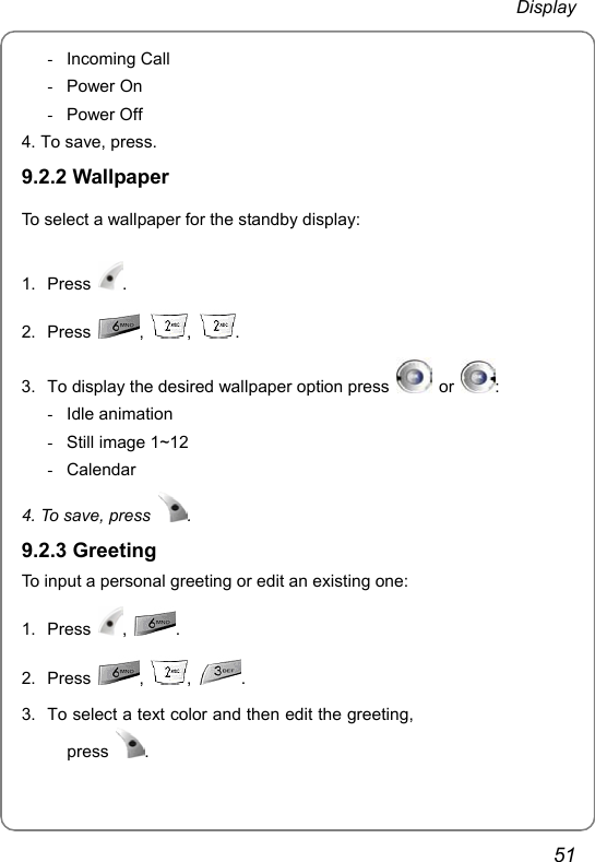  Display 51 - Incoming Call - Power On - Power Off 4. To save, press. 9.2.2 Wallpaper To select a wallpaper for the standby display: 1. Press  . 2. Press  ,  ,  .    3.  To display the desired wallpaper option press   or  : - Idle animation -  Still image 1~12 - Calendar 4. To save, press  . 9.2.3 Greeting To input a personal greeting or edit an existing one: 1. Press  ,  . 2. Press  ,  ,  . 3.  To select a text color and then edit the greeting, press  .     