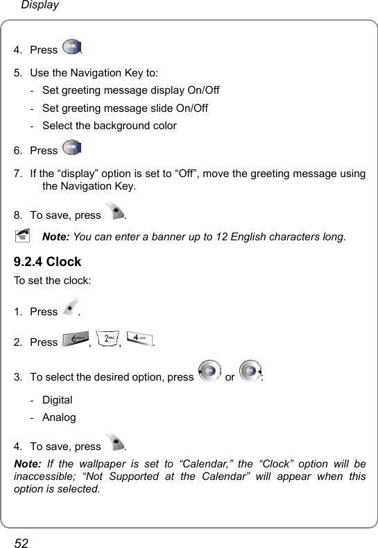  Display 52 4. Press  . 5.  Use the Navigation Key to: -  Set greeting message display On/Off -  Set greeting message slide On/Off -  Select the background color 6. Press    7.  If the “display” option is set to “Off”, move the greeting message using the Navigation Key. 8.  To save, press  . ~ Note: You can enter a banner up to 12 English characters long. 9.2.4 Clock To set the clock: 1. Press  . 2. Press  ,  ,  . 3.  To select the desired option, press   or  : - Digital - Analog 4.  To save, press  . Note:  If the wallpaper is set to “Calendar,” the “Clock” option will be inaccessible; “Not Supported at the Calendar” will appear when this option is selected. 