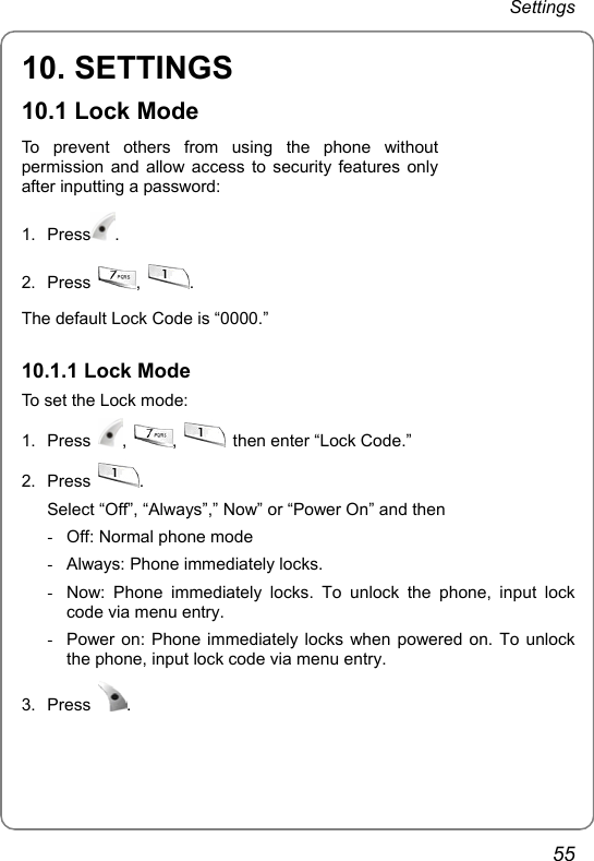 Settings 55 10. SETTINGS 10.1 Lock Mode To prevent others from using the phone without permission and allow access to security features only after inputting a password: 1. Press .  2. Press  ,  . The default Lock Code is “0000.”    10.1.1 Lock Mode To set the Lock mode: 1. Press  ,  ,    then enter “Lock Code.” 2. Press  . Select “Off”, “Always”,” Now” or “Power On” and then -  Off: Normal phone mode -  Always: Phone immediately locks. -  Now: Phone immediately locks. To unlock the phone, input lock code via menu entry.   -  Power on: Phone immediately locks when powered on. To unlock the phone, input lock code via menu entry.   3. Press  . 