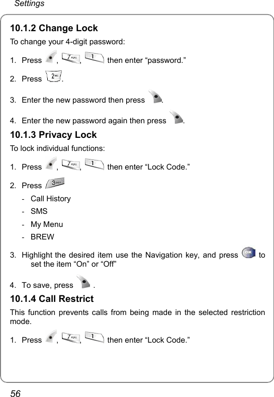  Settings 56 10.1.2 Change Lock To change your 4-digit password: 1. Press  ,  ,   then enter “password.” 2. Press  . 3.  Enter the new password then press  . 4.  Enter the new password again then press  . 10.1.3 Privacy Lock To lock individual functions: 1. Press  ,  ,    then enter “Lock Code.” 2. Press   - Call History - SMS - My Menu - BREW  3.  Highlight the desired item use the Navigation key, and press   to set the item “On” or “Off” 4.  To save, press   . 10.1.4 Call Restrict This function prevents calls from being made in the selected restriction mode. 1. Press  ,  ,    then enter “Lock Code.” 