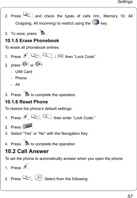 Settings 57 2. Press   and check the types of calls (Int., Memory 10, All Outgoing, All Incoming) to restrict using the   key.  3.  To save, press   . 10.1.5 Erase Phonebook To erase all phonebook entries: 1. Press  ,  ,  ,   then “Lock Code”. 2. press   or  : - UIM Card - Phone - All 3. Press    to complete the operation. 10.1.6 Reset Phone To restore the phone’s default settings: 1. Press  ,  ,    then enter “Lock Code.” 2. Press  . 3.  Select “Yes” or “No” with the Navigation Key.   4. Press    to complete the operation 10.2 Call Answer To set the phone to automatically answer when you open the phone: 1. Press  . 2. Press  ,  . Select from the following:  