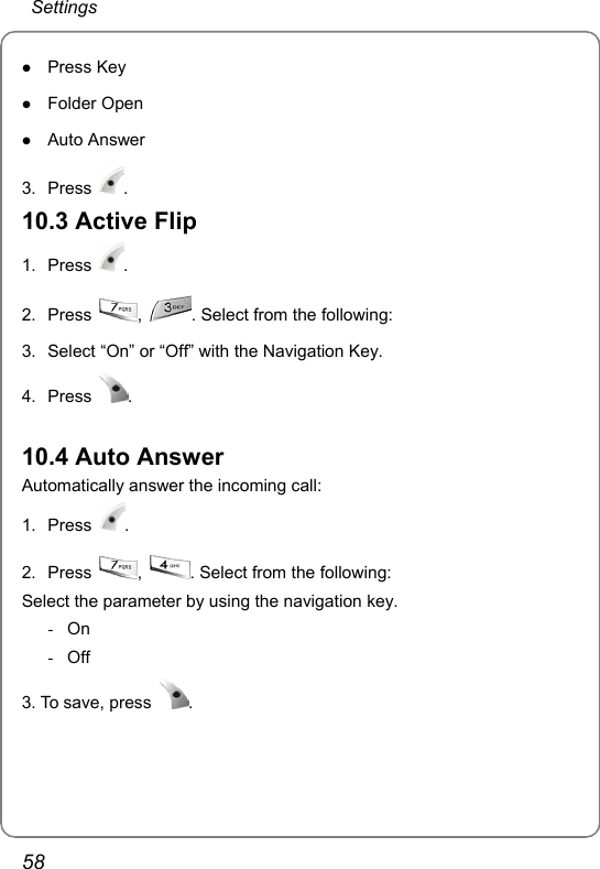  Settings 58 z Press Key z Folder Open z Auto Answer  3. Press  . 10.3 Active Flip 1. Press  . 2. Press  ,  . Select from the following:  3.  Select “On” or “Off” with the Navigation Key. 4. Press  .  10.4 Auto Answer Automatically answer the incoming call: 1. Press  . 2. Press  ,  . Select from the following:  Select the parameter by using the navigation key. - On - Off 3. To save, press  . 