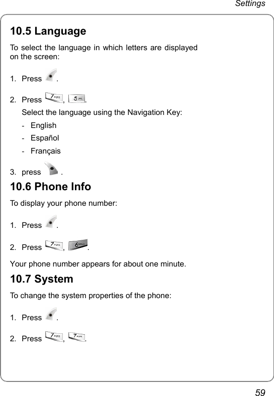 Settings 59 10.5 Language To select the language in which letters are displayed on the screen: 1. Press  .  2. Press  ,  . Select the language using the Navigation Key: - English - Español - Français 3. press   . 10.6 Phone Info To display your phone number: 1. Press  . 2. Press  ,  .  Your phone number appears for about one minute. 10.7 System To change the system properties of the phone: 1. Press  . 2. Press  ,  .   