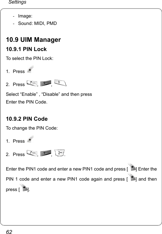  Settings 62 - Image:  -  Sound: MIDI, PMD  10.9 UIM Manager 10.9.1 PIN Lock To select the PIN Lock: 1. Press   2. Press  ,  ,  .  Select “Enable” , “Disable” and then press   Enter the PIN Code.  10.9.2 PIN Code To change the PIN Code: 1. Press   2. Press  ,  ,  .  Enter the PIN1 code and enter a new PIN1 code and press [ ] Enter the PIN 1 code and enter a new PIN1 code again and press [ ] and then press [ ].   