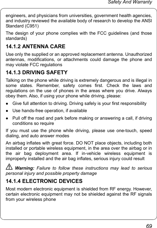  Safety And Warranty 69 engineers, and physicians from universities, government health agencies, and industry reviewed the available body of research to develop the ANSI Standard (C951) The design of your phone complies with the FCC guidelines (and those standards) 14.1.2 ANTENNA CARE Use only the supplied or an approved replacement antenna. Unauthorized antennas, modifications, or attachments could damage the phone and may violate FCC regulations 14.1.3 DRIVING SAFETY Talking on the phone while driving is extremely dangerous and is illegal in some states. Remember, safety comes first. Check the laws and regulations on the use of phones in the areas where you drive. Always obey them. Also, if using your phone while driving, please: z Give full attention to driving. Driving safely is your first responsibility z Use hands-free operation, if available z Pull off the road and park before making or answering a call, if driving conditions so require If you must use the phone while driving, please use one-touch, speed dialing, and auto answer modes An airbag inflates with great force. DO NOT place objects, including both installed or portable wireless equipment, in the area over the airbag or in the air bag deployment area. If in-vehicle wireless equipment is improperly installed and the air bag inflates, serious injury could result  Warning:  Failure to follow these instructions may lead to serious personal injury and possible property damage 14.1.4 ELECTRONIC DEVICES Most modern electronic equipment is shielded from RF energy. However, certain electronic equipment may not be shielded against the RF signals from your wireless phone 