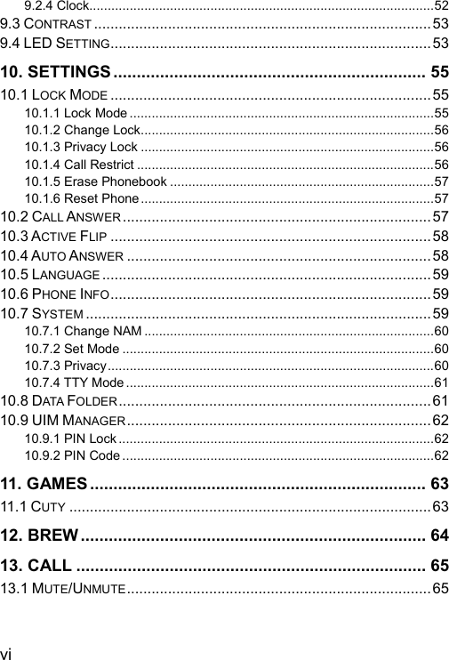  vi 9.2.4 Clock..............................................................................................52 9.3 CONTRAST ..................................................................................53 9.4 LED SETTING..............................................................................53 10. SETTINGS ................................................................... 55 10.1 LOCK MODE ..............................................................................55 10.1.1 Lock Mode ...................................................................................55 10.1.2 Change Lock................................................................................56 10.1.3 Privacy Lock ................................................................................56 10.1.4 Call Restrict .................................................................................56 10.1.5 Erase Phonebook ........................................................................57 10.1.6 Reset Phone................................................................................57 10.2 CALL ANSWER ...........................................................................57 10.3 ACTIVE FLIP ..............................................................................58 10.4 AUTO ANSWER ..........................................................................58 10.5 LANGUAGE ................................................................................59 10.6 PHONE INFO.............................................................................. 59 10.7 SYSTEM ....................................................................................59 10.7.1 Change NAM ...............................................................................60 10.7.2 Set Mode .....................................................................................60 10.7.3 Privacy.........................................................................................60 10.7.4 TTY Mode ....................................................................................61 10.8 DATA FOLDER............................................................................61 10.9 UIM MANAGER..........................................................................62 10.9.1 PIN Lock ......................................................................................62 10.9.2 PIN Code .....................................................................................62 11. GAMES........................................................................ 63 11.1 CUTY ........................................................................................63 12. BREW .......................................................................... 64 13. CALL ........................................................................... 65 13.1 MUTE/UNMUTE.......................................................................... 65 